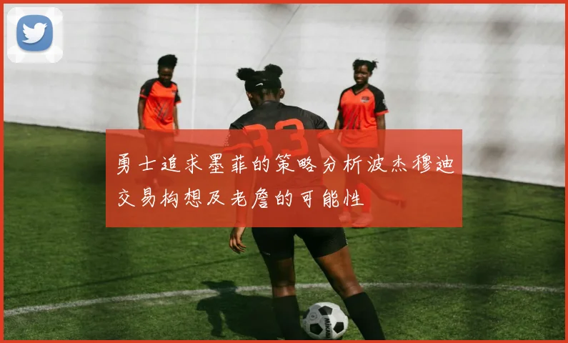 勇士追求墨菲的策略分析波杰穆迪交易构想及老詹的可能性